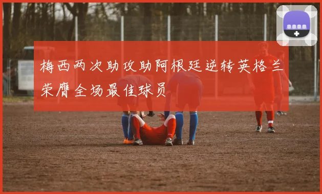 梅西两次助攻助阿根廷逆转英格兰荣膺全场最佳球员
